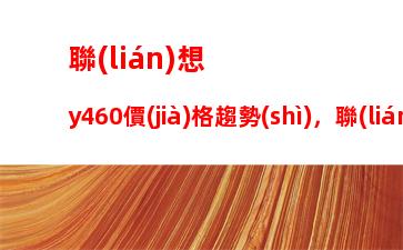 聯(lián)想y460價(jià)格趨勢(shì)，聯(lián)想y460內(nèi)存條規(guī)格