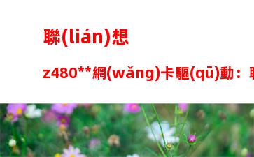 聯(lián)想z480無線網(wǎng)卡驅(qū)動：聯(lián)想y470無線網(wǎng)卡驅(qū)動